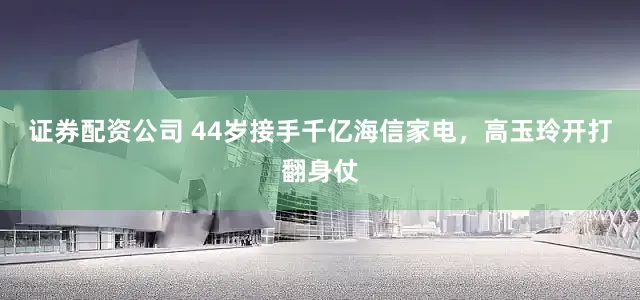 证券配资公司 44岁接手千亿海信家电，高玉玲开打翻身仗
