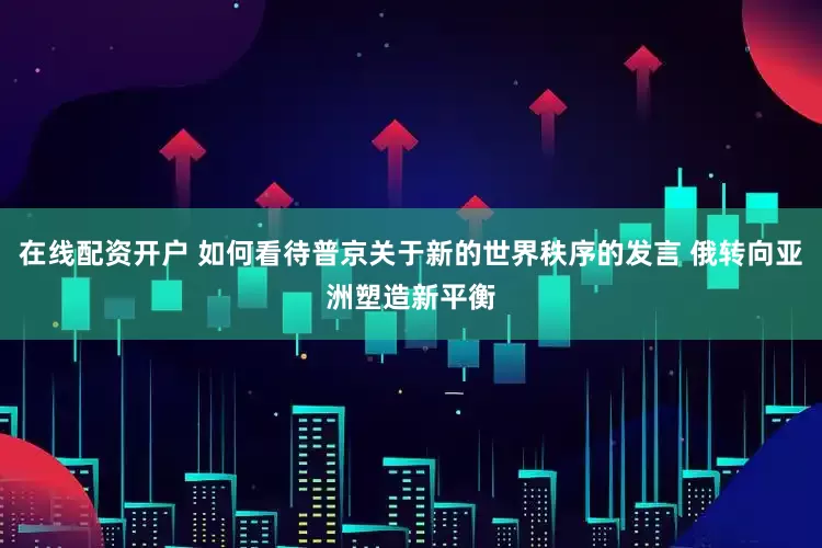在线配资开户 如何看待普京关于新的世界秩序的发言 俄转向亚洲塑造新平衡