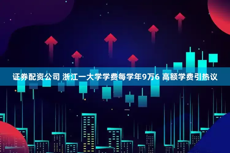 证券配资公司 浙江一大学学费每学年9万6 高额学费引热议