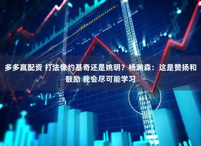 多多赢配资 打法像约基奇还是姚明？杨瀚森：这是赞扬和鼓励 我会尽可能学习