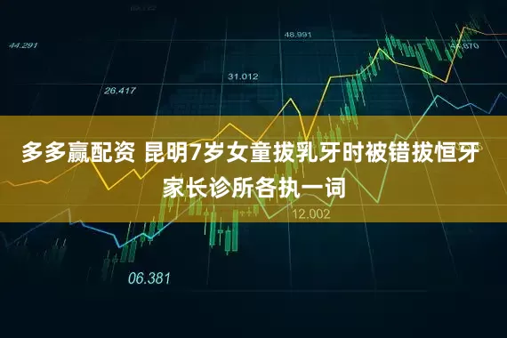 多多赢配资 昆明7岁女童拔乳牙时被错拔恒牙 家长诊所各执一词