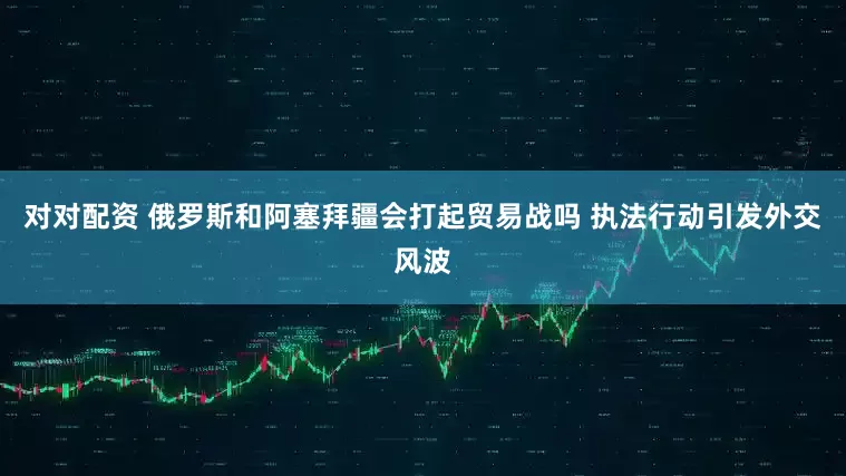 对对配资 俄罗斯和阿塞拜疆会打起贸易战吗 执法行动引发外交风波