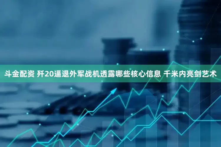 斗金配资 歼20逼退外军战机透露哪些核心信息 千米内亮剑艺术