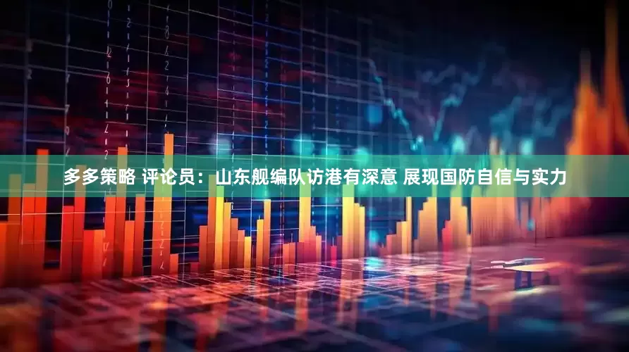 多多策略 评论员：山东舰编队访港有深意 展现国防自信与实力