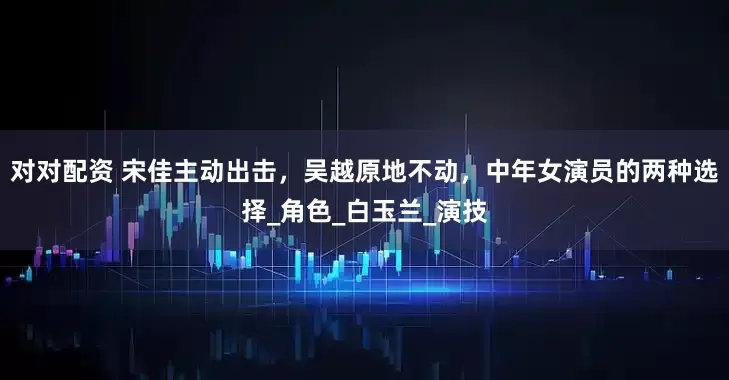 对对配资 宋佳主动出击，吴越原地不动，中年女演员的两种选择_角色_白玉兰_演技