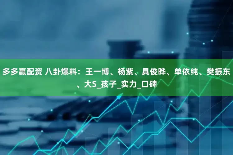 多多赢配资 八卦爆料：王一博、杨紫、具俊晔、单依纯、樊振东、大S_孩子_实力_口碑