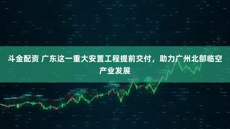 斗金配资 广东这一重大安置工程提前交付，助力广州北部临空产业发展