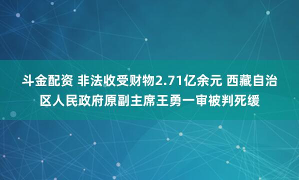 斗金配资 非法收受财物2.71亿余元 西藏自治区人民政府原副主席王勇一审被判死缓