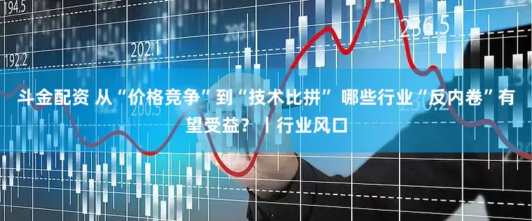 斗金配资 从“价格竞争”到“技术比拼” 哪些行业“反内卷”有望受益?丨行业风口