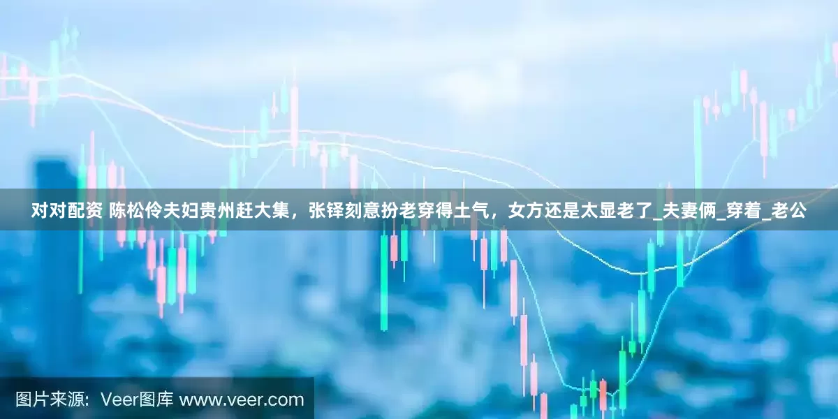 对对配资 陈松伶夫妇贵州赶大集，张铎刻意扮老穿得土气，女方还是太显老了_夫妻俩_穿着_老公