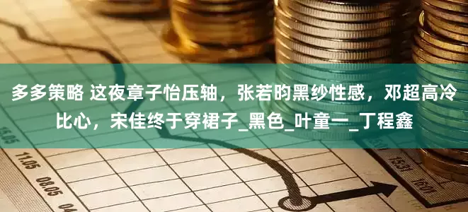 多多策略 这夜章子怡压轴，张若昀黑纱性感，邓超高冷比心，宋佳终于穿裙子_黑色_叶童一_丁程鑫