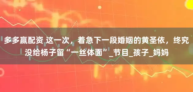 多多赢配资 这一次，着急下一段婚姻的黄圣依，终究没给杨子留“一丝体面”_节目_孩子_妈妈