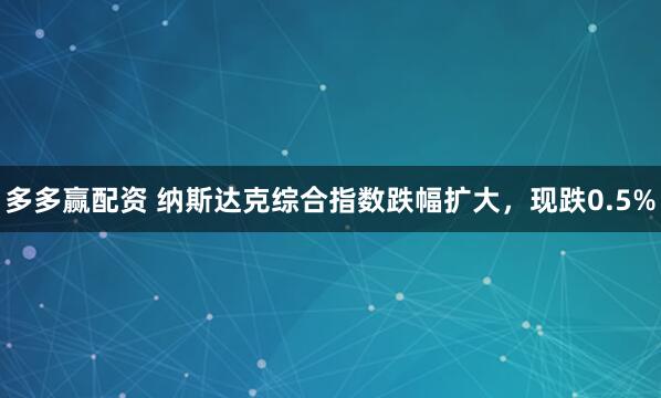 多多赢配资 纳斯达克综合指数跌幅扩大，现跌0.5%