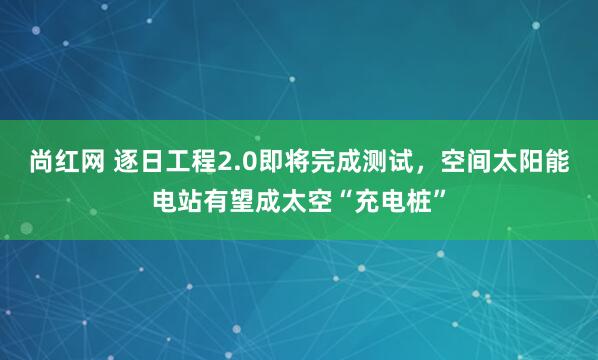 尚红网 逐日工程2.0即将完成测试，空间太阳能电站有望成太空“充电桩”