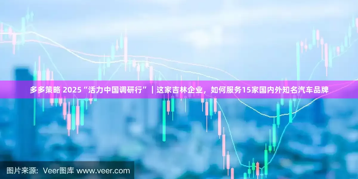 多多策略 2025“活力中国调研行”｜这家吉林企业，如何服务15家国内外知名汽车品牌