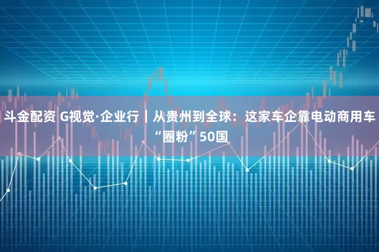 斗金配资 G视觉·企业行｜从贵州到全球：这家车企靠电动商用车“圈粉”50国