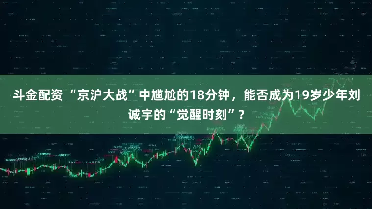 斗金配资 “京沪大战”中尴尬的18分钟，能否成为19岁少年刘诚宇的“觉醒时刻”？