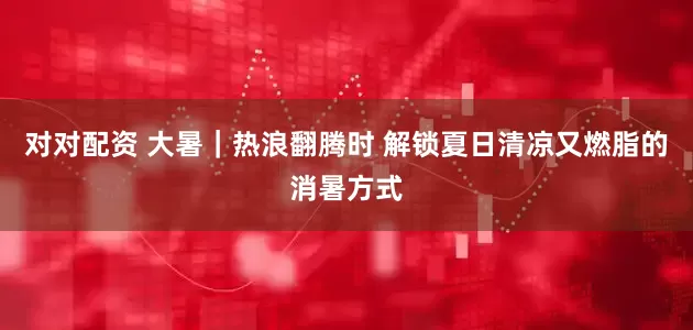 对对配资 大暑｜热浪翻腾时 解锁夏日清凉又燃脂的消暑方式