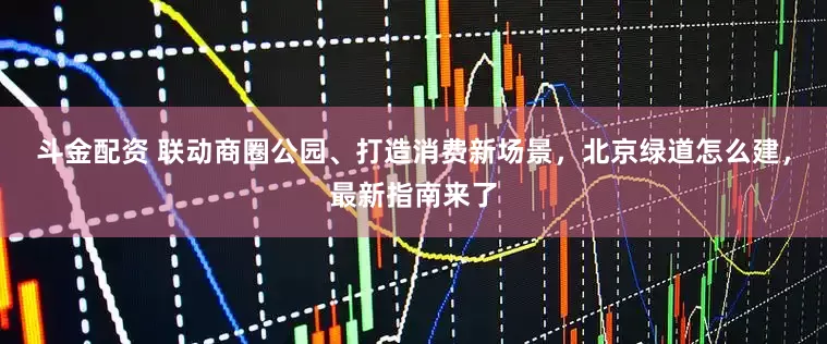 斗金配资 联动商圈公园、打造消费新场景，北京绿道怎么建，最新指南来了