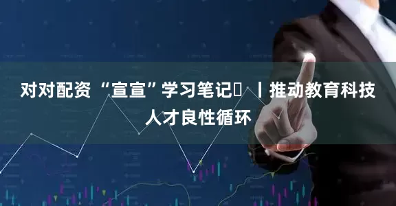 对对配资 “宣宣”学习笔记㊼丨推动教育科技人才良性循环