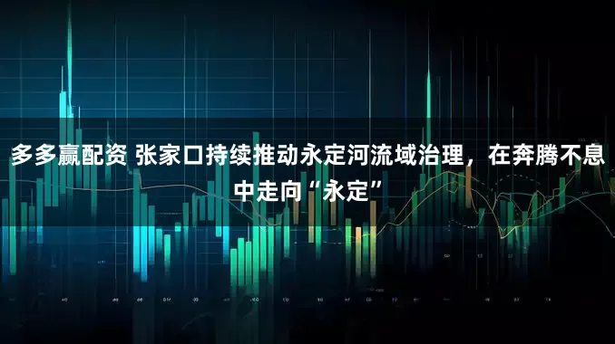 多多赢配资 张家口持续推动永定河流域治理，在奔腾不息中走向“永定”