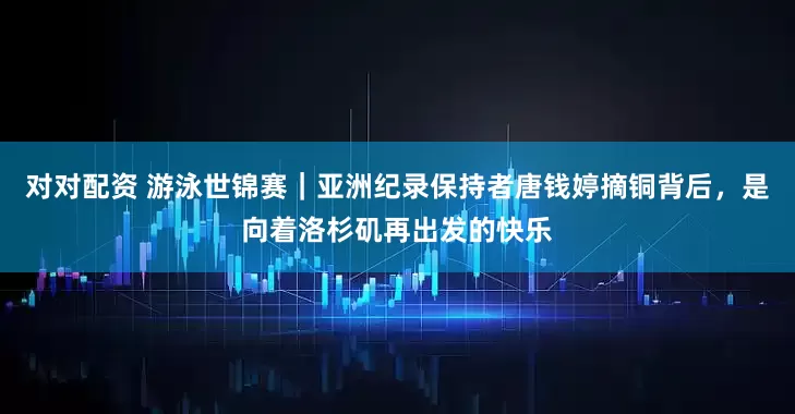对对配资 游泳世锦赛｜亚洲纪录保持者唐钱婷摘铜背后，是向着洛杉矶再出发的快乐