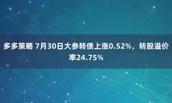 多多策略 7月30日大参转债上涨0.52%，转股溢价率24.75%