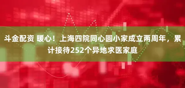 斗金配资 暖心！上海四院同心圆小家成立两周年，累计接待252个异地求医家庭