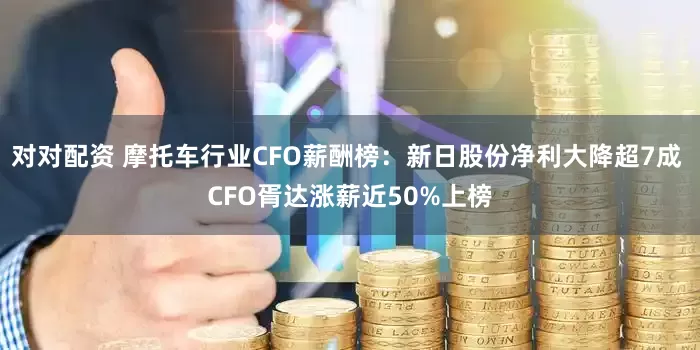 对对配资 摩托车行业CFO薪酬榜：新日股份净利大降超7成 CFO胥达涨薪近50%上榜