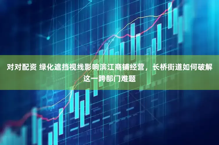 对对配资 绿化遮挡视线影响滨江商铺经营，长桥街道如何破解这一跨部门难题